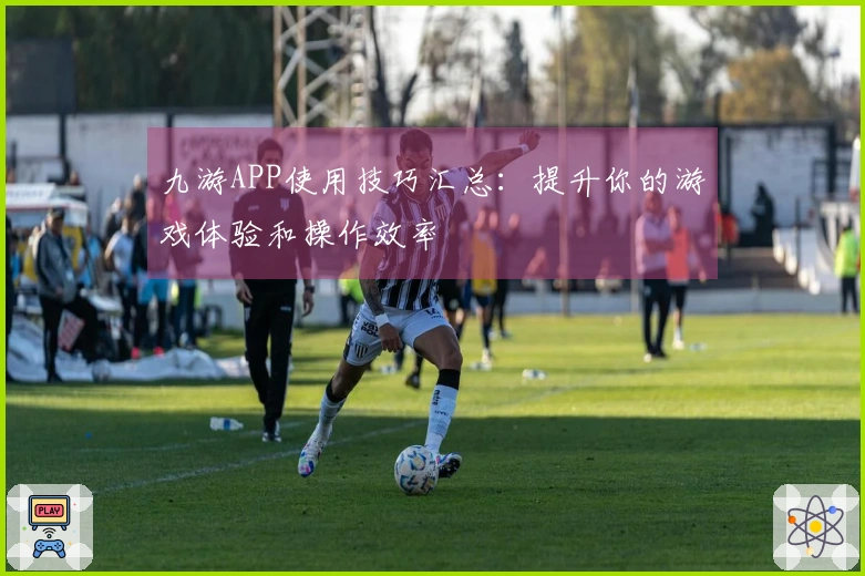 九游APP使用技巧汇总：提升你的游戏体验和操作效率