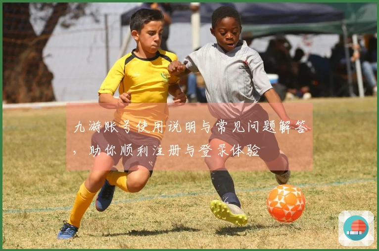 九游账号使用说明与常见问题解答，助你顺利注册与登录体验