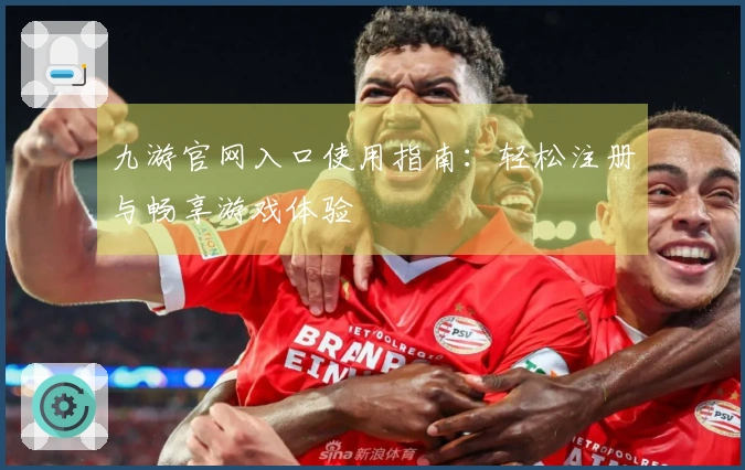 九游官网入口使用指南：轻松注册与畅享游戏体验