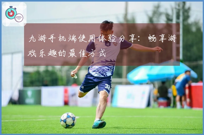 九游手机端使用体验分享:畅享游戏乐趣的最佳方式